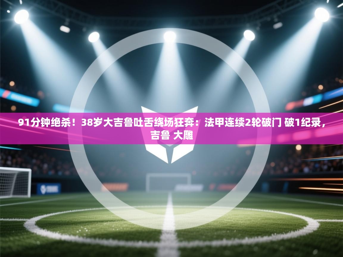 爱游戏影视-91分钟绝杀！38岁大吉鲁吐舌绕场狂奔：法甲连续2轮破门 破1纪录，吉鲁 大雕  第1张