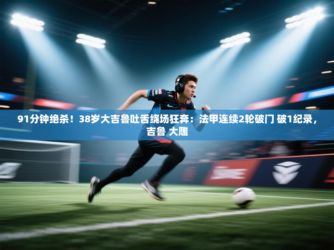 爱游戏影视-91分钟绝杀！38岁大吉鲁吐舌绕场狂奔：法甲连续2轮破门 破1纪录，吉鲁 大雕  第2张
