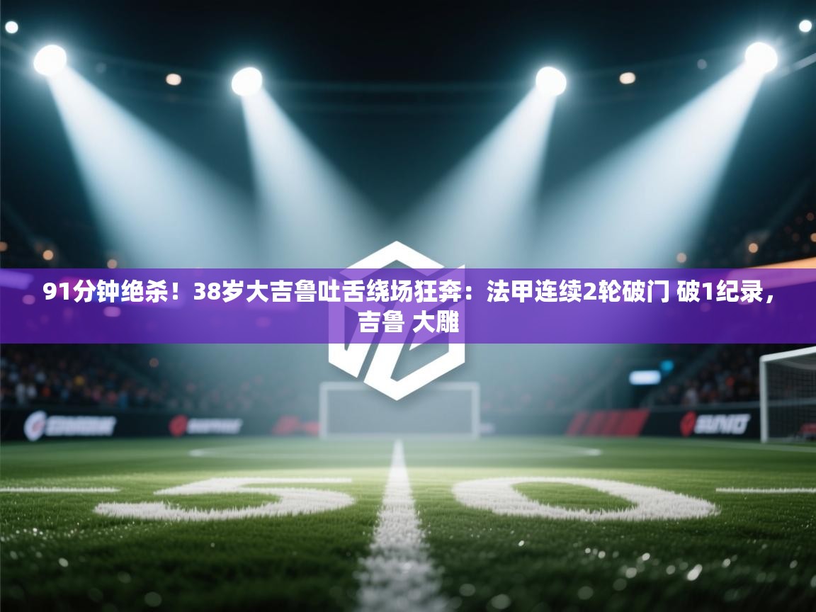 爱游戏影视-91分钟绝杀！38岁大吉鲁吐舌绕场狂奔：法甲连续2轮破门 破1纪录，吉鲁 大雕  第3张