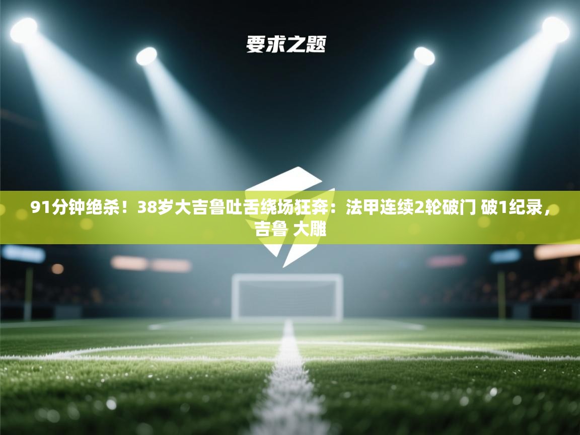 爱游戏影视-91分钟绝杀！38岁大吉鲁吐舌绕场狂奔：法甲连续2轮破门 破1纪录，吉鲁 大雕  第4张