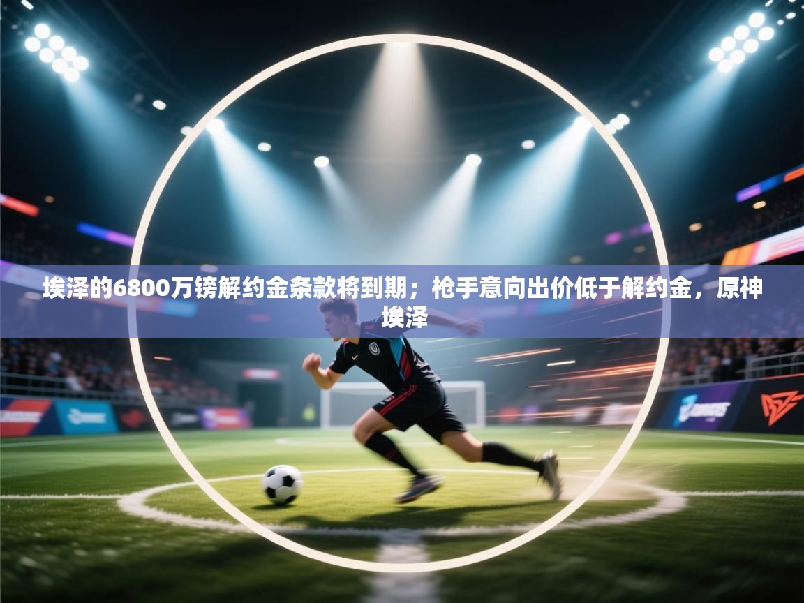 -埃泽的6800万镑解约金条款将到期;枪手意向出价低于解约金,原神 埃泽 第1张