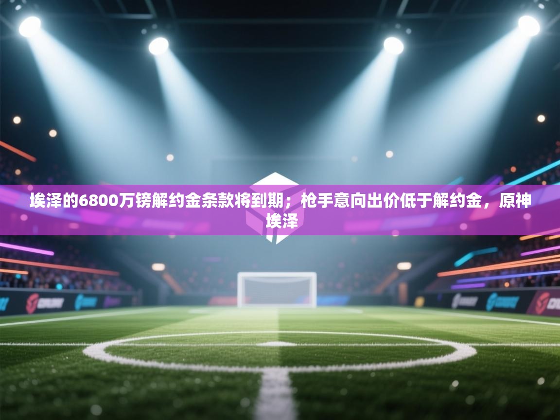 -埃泽的6800万镑解约金条款将到期;枪手意向出价低于解约金,原神 埃泽 第2张
