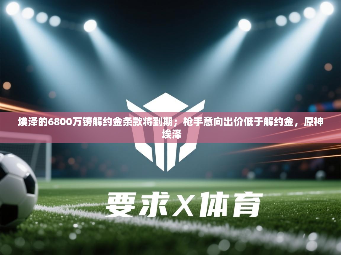 -埃泽的6800万镑解约金条款将到期;枪手意向出价低于解约金,原神 埃泽 第3张