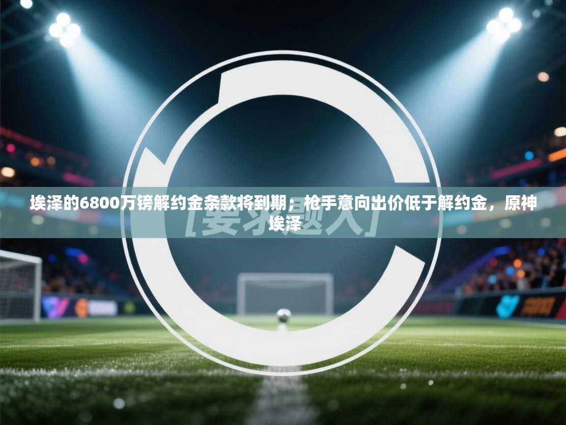 -埃泽的6800万镑解约金条款将到期;枪手意向出价低于解约金,原神 埃泽 第4张