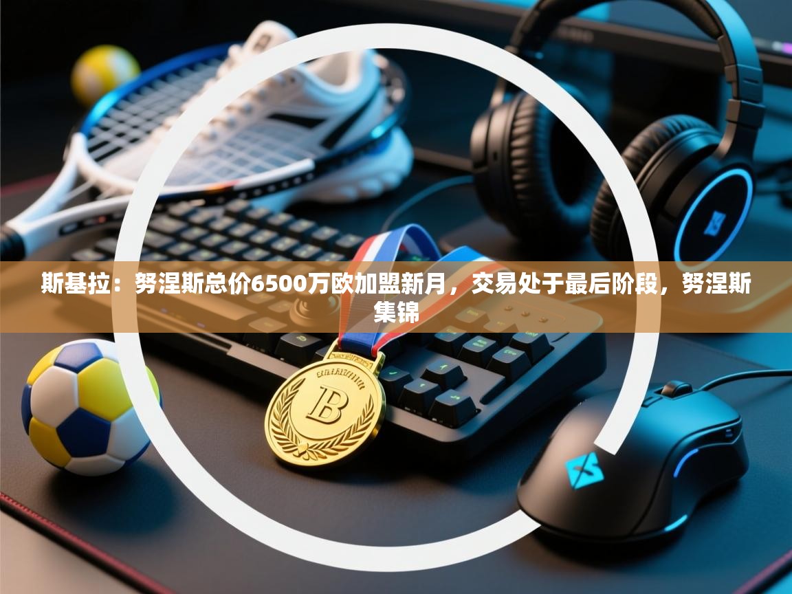 爱游体育直播-斯基拉：努涅斯总价6500万欧加盟新月，交易处于最后阶段，努涅斯集锦  第1张