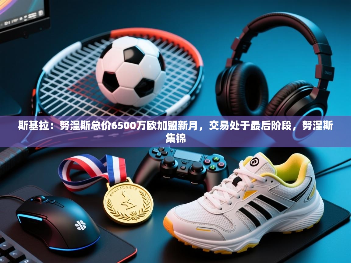 爱游体育直播-斯基拉：努涅斯总价6500万欧加盟新月，交易处于最后阶段，努涅斯集锦  第3张