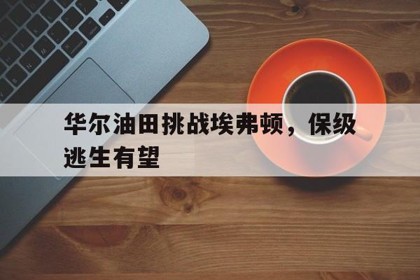 爱游戏登录入口-华尔油田挑战埃弗顿，保级逃生有望
